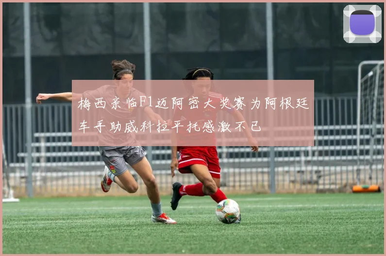 梅西亲临F1迈阿密大奖赛为阿根廷车手助威科拉平托感激不已
