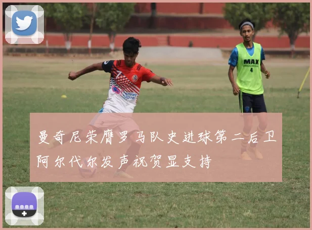 曼奇尼荣膺罗马队史进球第二后卫阿尔代尔发声祝贺显支持