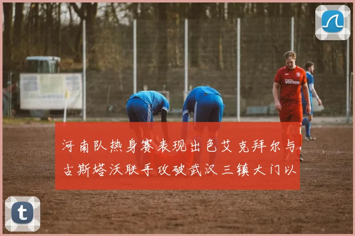 河南队热身赛表现出色艾克拜尔与古斯塔沃联手攻破武汉三镇大门以2-0获胜