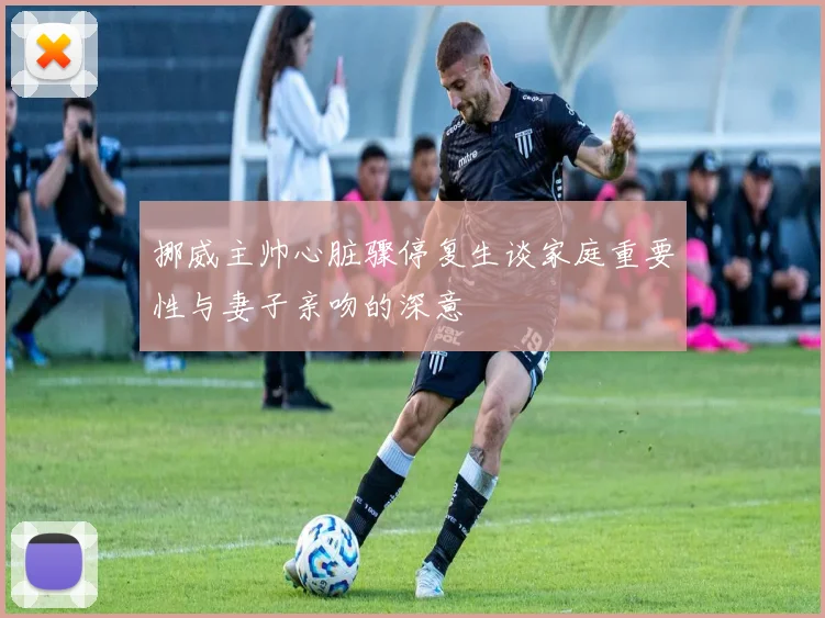 挪威主帅心脏骤停复生谈家庭重要性与妻子亲吻的深意