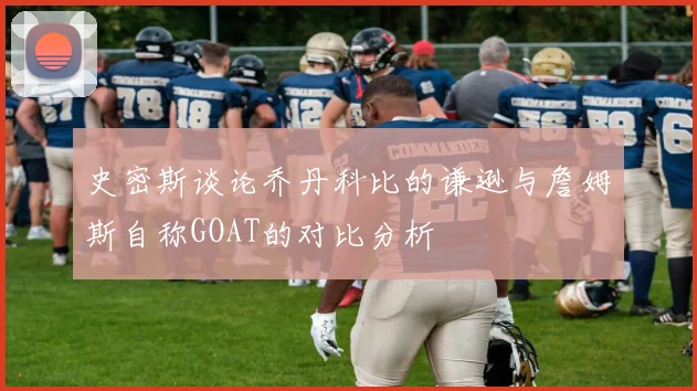 史密斯谈论乔丹科比的谦逊与詹姆斯自称GOAT的对比分析