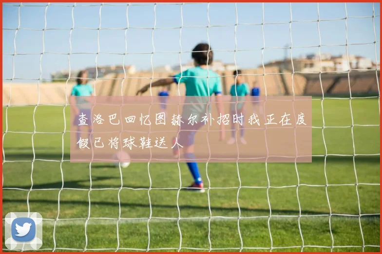 查洛巴回忆图赫尔补招时我正在度假已将球鞋送人