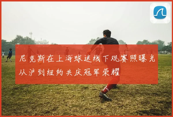 尼克斯在上海球迷线下观赛照曝光从沪到纽约共庆冠军荣耀