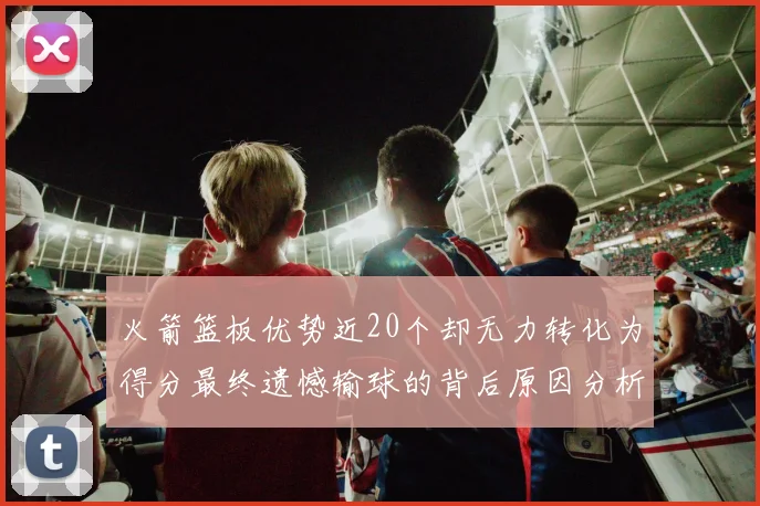 火箭篮板优势近20个却无力转化为得分最终遗憾输球的背后原因分析