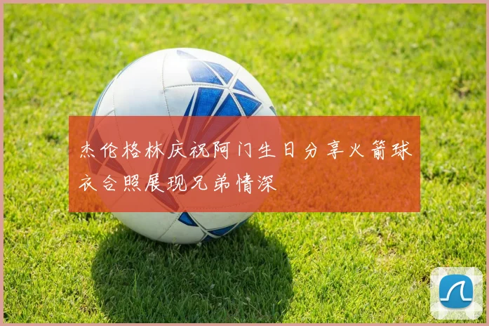 杰伦格林庆祝阿门生日分享火箭球衣合照展现兄弟情深