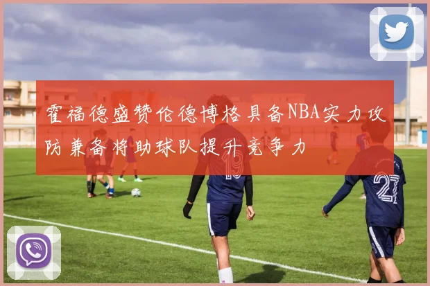 霍福德盛赞伦德博格具备NBA实力攻防兼备将助球队提升竞争力