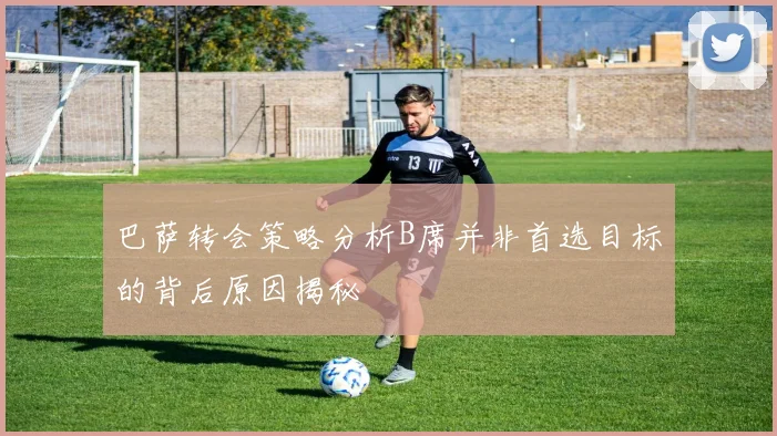 巴萨转会策略分析B席并非首选目标的背后原因揭秘