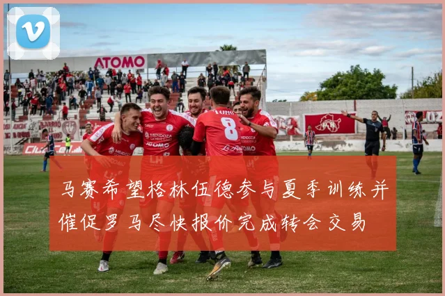 马赛希望格林伍德参与夏季训练并催促罗马尽快报价完成转会交易