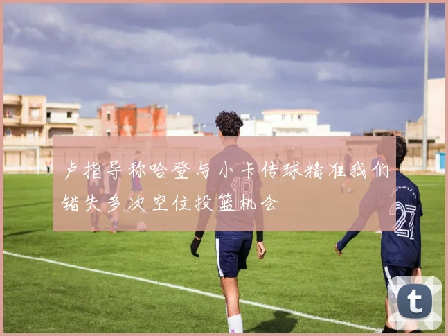 卢指导称哈登与小卡传球精准我们错失多次空位投篮机会