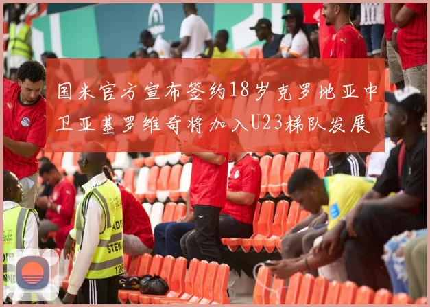 国米官方宣布签约18岁克罗地亚中卫亚基罗维奇将加入U23梯队发展