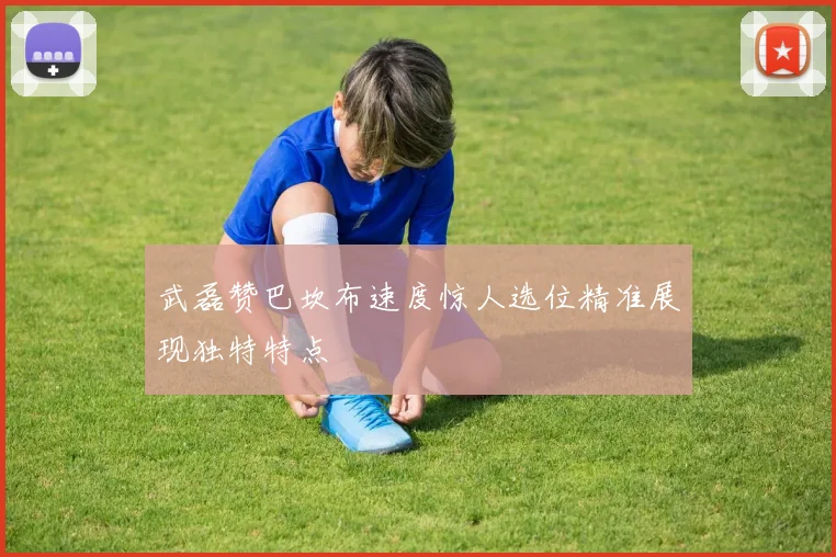 武磊赞巴坎布速度惊人选位精准展现独特特点
