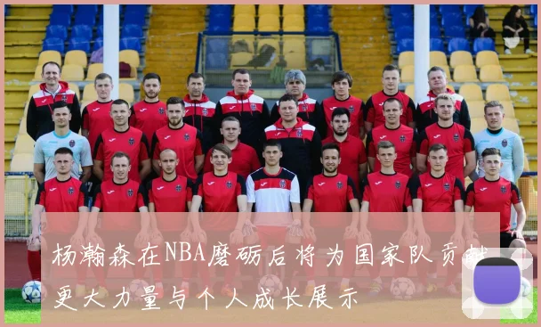 杨瀚森在NBA磨砺后将为国家队贡献更大力量与个人成长展示