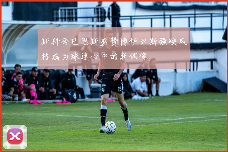 斯科蒂巴恩斯盛赞博伊尔斯强硬风格成为球迷心中的新偶像