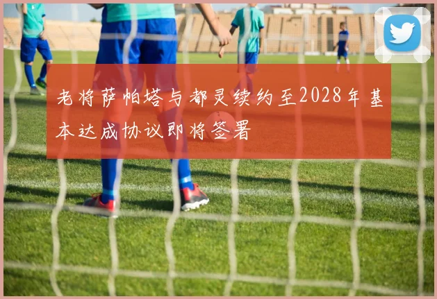 老将萨帕塔与都灵续约至2028年基本达成协议即将签署