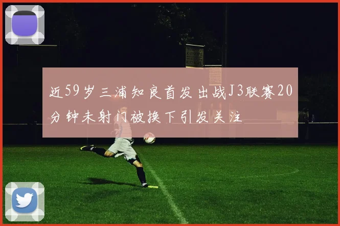 近59岁三浦知良首发出战J3联赛20分钟未射门被换下引发关注