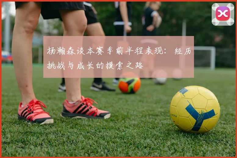 杨瀚森谈本赛季前半程表现：经历挑战与成长的摸索之路