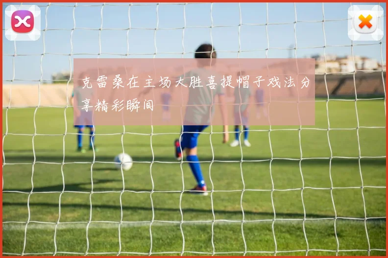 克雷桑在主场大胜喜提帽子戏法分享精彩瞬间