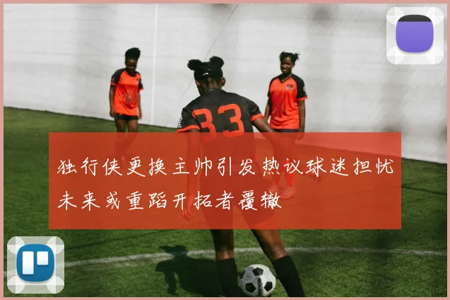 独行侠更换主帅引发热议球迷担忧未来或重蹈开拓者覆辙