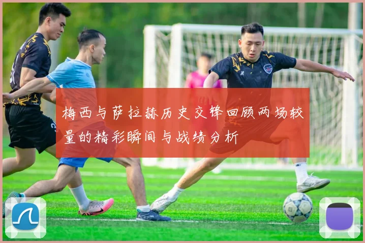 梅西与萨拉赫历史交锋回顾两场较量的精彩瞬间与战绩分析