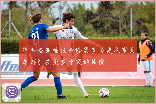阿韦洛亚被任命修复皇马更衣室关系却引发更多冲突的困境