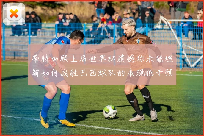蒂特回顾上届世界杯遗憾称未能理解如何战胜巴西球队的表现低于预期