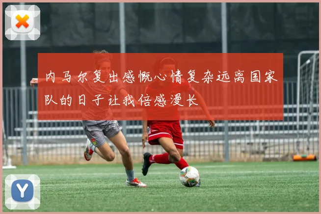 内马尔复出感慨心情复杂远离国家队的日子让我倍感漫长