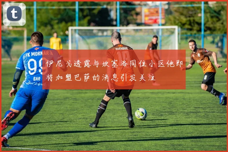 伊尼戈透露与坎塞洛同住小区他即将加盟巴萨的消息引发关注